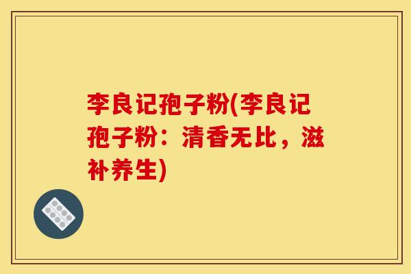 李良记孢子粉(李良记孢子粉：清香无比，滋补养生)