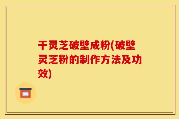 干灵芝破壁成粉(破壁灵芝粉的制作方法及功效) 干灵芝破壁成粉(破壁灵芝粉的制作方法及功效)