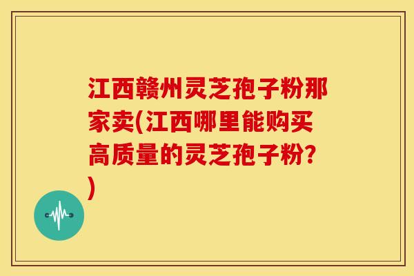 江西赣州灵芝孢子粉那家卖(江西哪里能购买高质量的灵芝孢子粉?) 江西赣州灵芝孢子粉那家卖(江西哪里能购买高质量的灵芝孢子粉?)