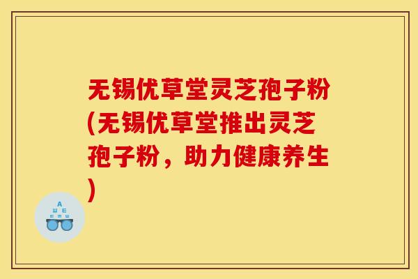 无锡优草堂灵芝孢子粉(无锡优草堂推出灵芝孢子粉，助力健康养生)