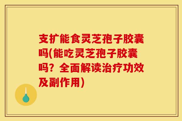支扩能食灵芝孢子胶囊吗(能吃灵芝孢子胶囊吗?全面解读功效及副作用) 支扩能食灵芝孢子胶囊吗(能吃灵芝孢子胶囊吗?全面解读功效及副作用)