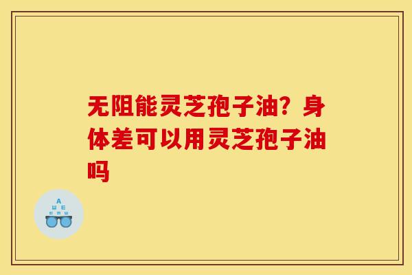 无阻能灵芝孢子油?身体差可以用灵芝孢子油吗 无阻能灵芝孢子油?身体差可以用灵芝孢子油吗