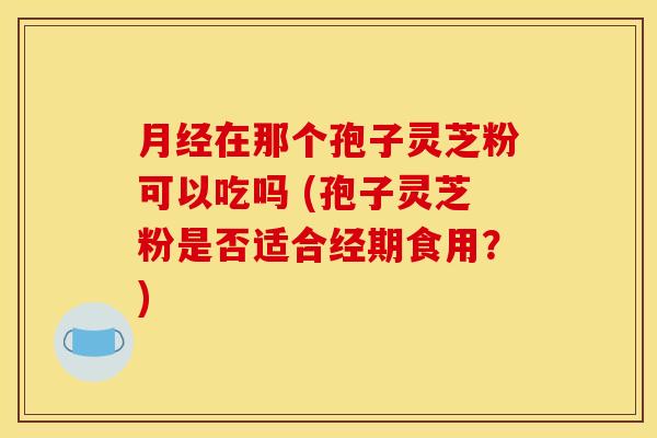 在那个孢子灵芝粉可以吃吗 (孢子灵芝粉是否适合经期食用?) 在那个孢子灵芝粉可以吃吗 (孢子灵芝粉是否适合经期食用?)