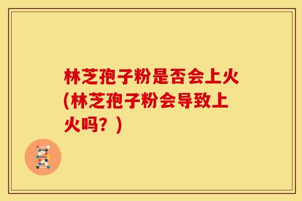 林芝孢子粉是否会上火(林芝孢子粉会导致上火吗?) 林芝孢子粉是否会上火(林芝孢子粉会导致上火吗?)