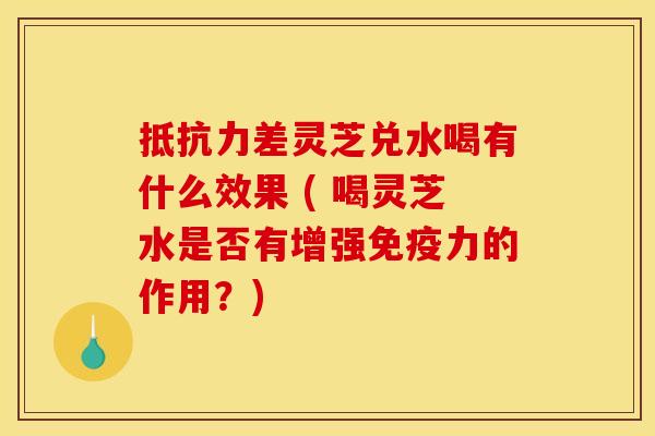 抵抗力差灵芝兑水喝有什么效果 ( 喝灵芝水是否有增强免疫力的作用？)