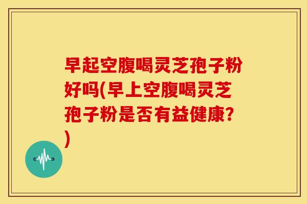 早起空腹喝灵芝孢子粉好吗(早上空腹喝灵芝孢子粉是否有益健康?) 早起空腹喝灵芝孢子粉好吗(早上空腹喝灵芝孢子粉是否有益健康?)