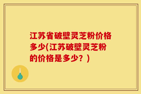 江苏省破壁灵芝粉价格多少(江苏破壁灵芝粉的价格是多少？)