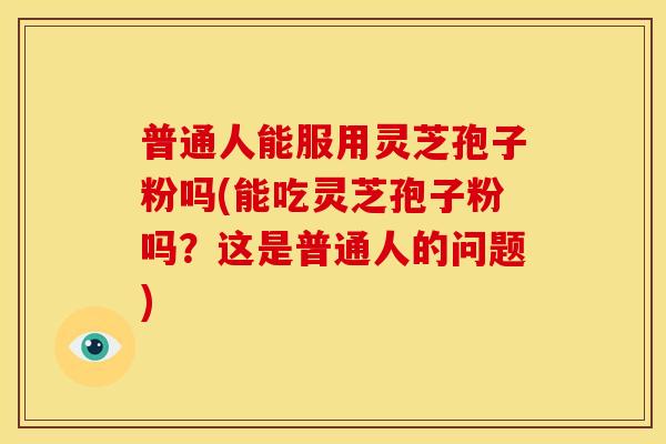 普通人能服用灵芝孢子粉吗(能吃灵芝孢子粉吗？这是普通人的问题)