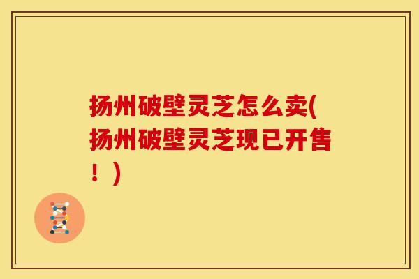 扬州破壁灵芝怎么卖(扬州破壁灵芝现已开售!) 扬州破壁灵芝怎么卖(扬州破壁灵芝现已开售!)