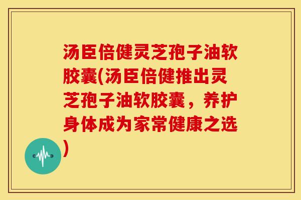 汤臣倍健灵芝孢子油软胶囊(汤臣倍健推出灵芝孢子油软胶囊,养护身体成为家常健康之选) 汤臣倍健灵芝孢子油软胶囊(汤臣倍健推出灵芝孢子油软胶囊,养护身体成为家常健康之选)