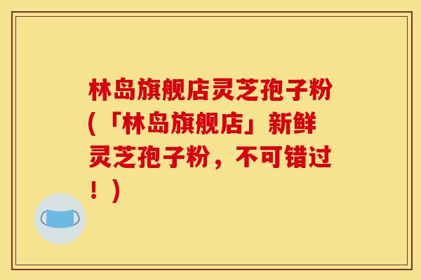 林岛旗舰店灵芝孢子粉(「林岛旗舰店」新鲜灵芝孢子粉,不可错过!) 林岛旗舰店灵芝孢子粉(「林岛旗舰店」新鲜灵芝孢子粉,不可错过!)