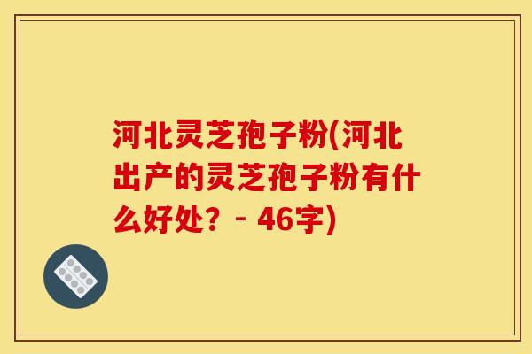 河北灵芝孢子粉(河北出产的灵芝孢子粉有什么好处？- 46字)