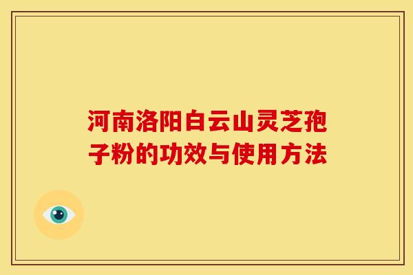 河南洛阳白云山灵芝孢子粉的功效与使用方法 河南洛阳白云山灵芝孢子粉的功效与使用方法