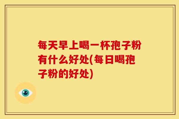 每天早上喝一杯孢子粉有什么好处(每日喝孢子粉的好处) 每天早上喝一杯孢子粉有什么好处(每日喝孢子粉的好处)