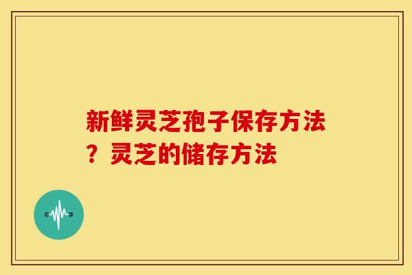 新鲜灵芝孢子保存方法?灵芝的储存方法 新鲜灵芝孢子保存方法?灵芝的储存方法