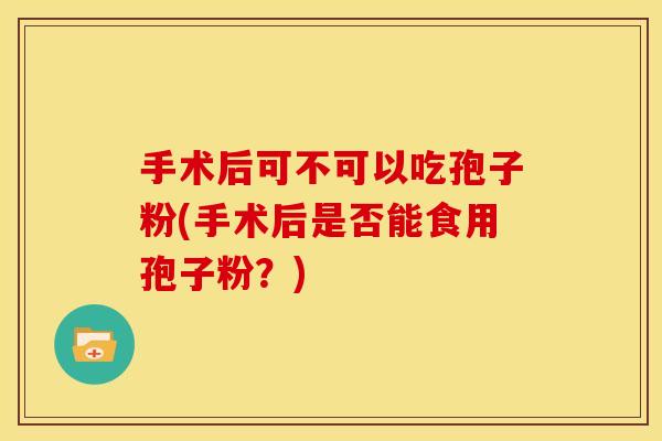 手术后可不可以吃孢子粉(手术后是否能食用孢子粉?) 手术后可不可以吃孢子粉(手术后是否能食用孢子粉?)
