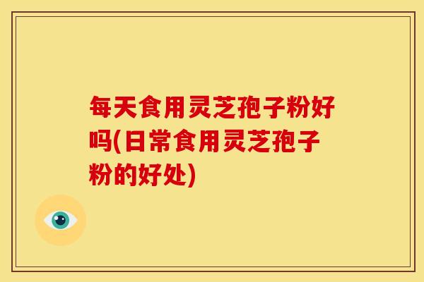 每天食用灵芝孢子粉好吗(日常食用灵芝孢子粉的好处) 每天食用灵芝孢子粉好吗(日常食用灵芝孢子粉的好处)