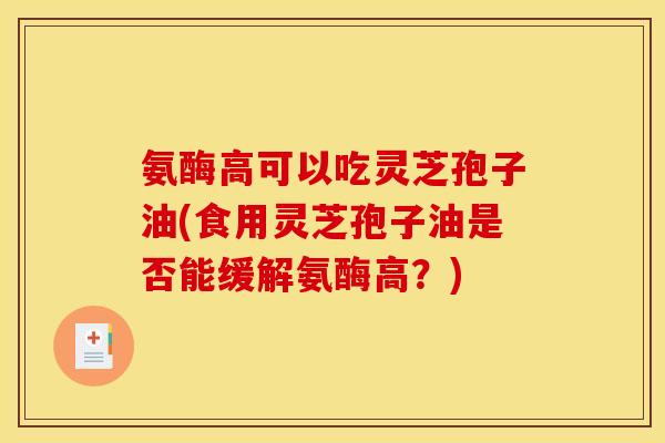 氨酶高可以吃灵芝孢子油(食用灵芝孢子油是否能缓解氨酶高？)