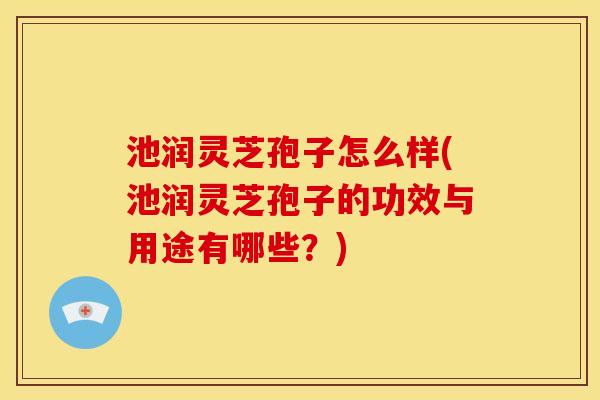 池润灵芝孢子怎么样(池润灵芝孢子的功效与用途有哪些？)
