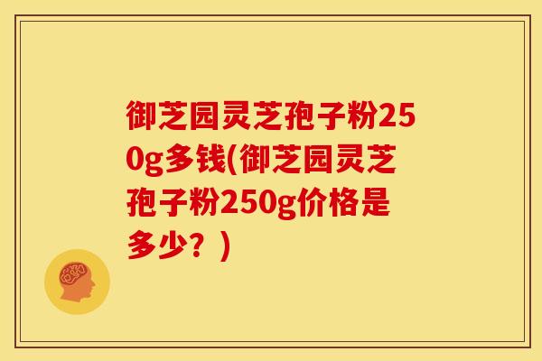 御芝园灵芝孢子粉250g多钱(御芝园灵芝孢子粉250g价格是多少？)
