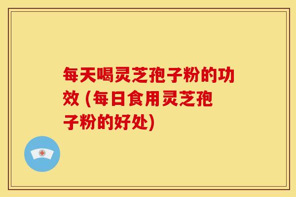 每天喝灵芝孢子粉的功效 (每日食用灵芝孢子粉的好处) 每天喝灵芝孢子粉的功效 (每日食用灵芝孢子粉的好处)
