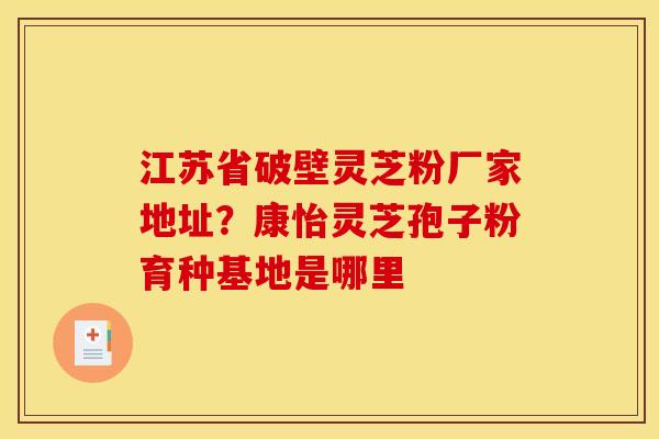 江苏省破壁灵芝粉厂家地址?康怡灵芝孢子粉育种基地是哪里 江苏省破壁灵芝粉厂家地址?康怡灵芝孢子粉育种基地是哪里
