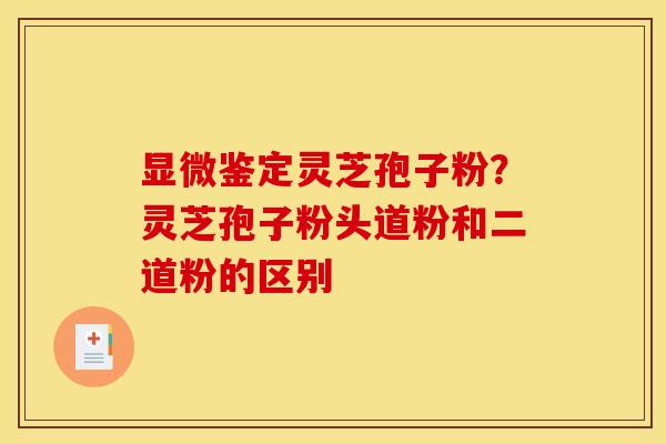 显微鉴定灵芝孢子粉？灵芝孢子粉头道粉和二道粉的区别