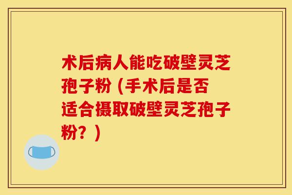 术后人能吃破壁灵芝孢子粉 (手术后是否适合摄取破壁灵芝孢子粉?) 术后人能吃破壁灵芝孢子粉 (手术后是否适合摄取破壁灵芝孢子粉?)