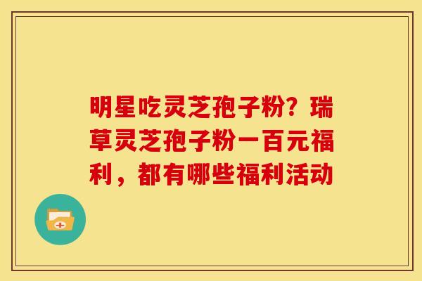 明星吃灵芝孢子粉?瑞草灵芝孢子粉一百元福利,都有哪些福利活动 明星吃灵芝孢子粉?瑞草灵芝孢子粉一百元福利,都有哪些福利活动