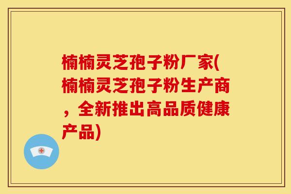 楠楠灵芝孢子粉厂家(楠楠灵芝孢子粉生产商,全新推出高品质健康产品) 楠楠灵芝孢子粉厂家(楠楠灵芝孢子粉生产商,全新推出高品质健康产品)