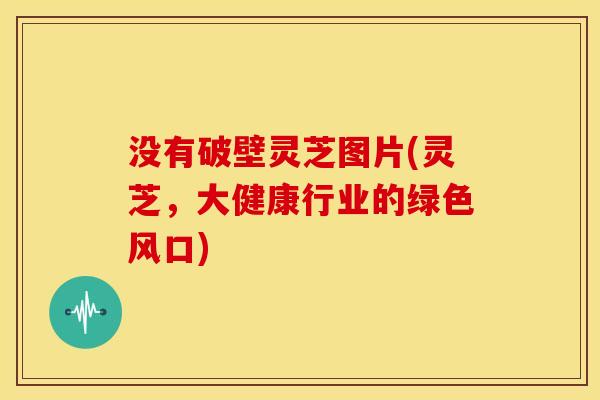 没有破壁灵芝图片(灵芝,大健康行业的绿色风口) 没有破壁灵芝图片(灵芝,大健康行业的绿色风口)
