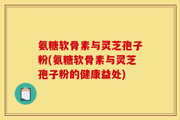 氨糖软骨素与灵芝孢子粉(氨糖软骨素与灵芝孢子粉的健康益处) 氨糖软骨素与灵芝孢子粉(氨糖软骨素与灵芝孢子粉的健康益处)