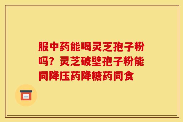 服能喝灵芝孢子粉吗?灵芝破壁孢子粉能同药降糖药同食 服能喝灵芝孢子粉吗?灵芝破壁孢子粉能同药降糖药同食