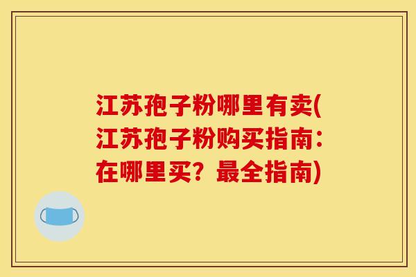 江苏孢子粉哪里有卖(江苏孢子粉购买指南:在哪里买?全指南) 江苏孢子粉哪里有卖(江苏孢子粉购买指南:在哪里买?全指南)