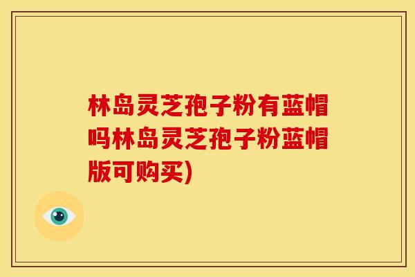 林岛灵芝孢子粉有蓝帽吗林岛灵芝孢子粉蓝帽版可购买) 林岛灵芝孢子粉有蓝帽吗林岛灵芝孢子粉蓝帽版可购买)