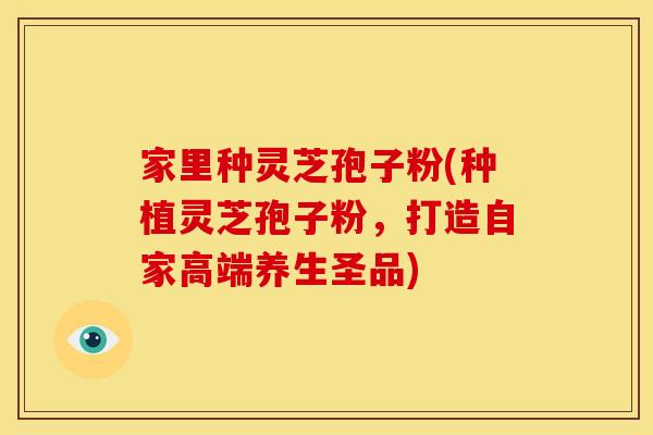家里种灵芝孢子粉(种植灵芝孢子粉,打造自家高端养生圣品) 家里种灵芝孢子粉(种植灵芝孢子粉,打造自家高端养生圣品)