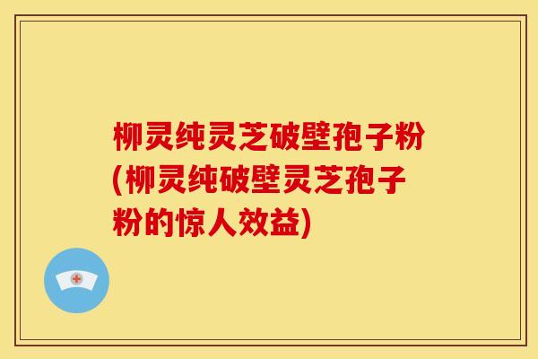 柳灵纯灵芝破壁孢子粉(柳灵纯破壁灵芝孢子粉的惊人效益)