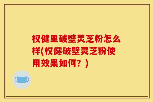 权健里破壁灵芝粉怎么样(权健破壁灵芝粉使用效果如何？)