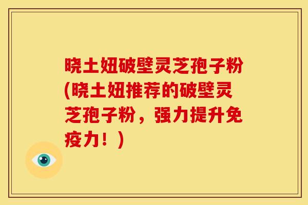 晓土妞破壁灵芝孢子粉(晓土妞推荐的破壁灵芝孢子粉，强力提升免疫力！)