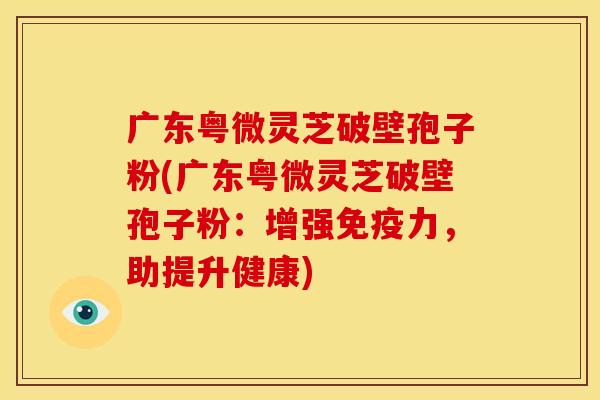 广东粤微灵芝破壁孢子粉(广东粤微灵芝破壁孢子粉：增强免疫力，助提升健康)