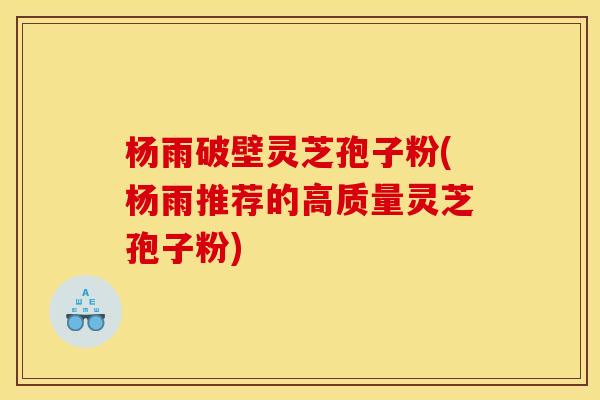 杨雨破壁灵芝孢子粉(杨雨推荐的高质量灵芝孢子粉)