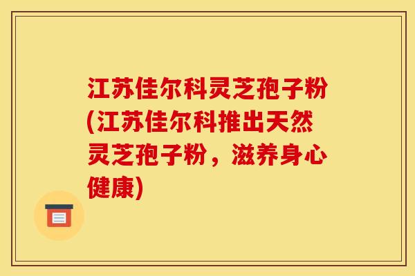 江苏佳尔科灵芝孢子粉(江苏佳尔科推出天然灵芝孢子粉,滋养身心健康) 江苏佳尔科灵芝孢子粉(江苏佳尔科推出天然灵芝孢子粉,滋养身心健康)