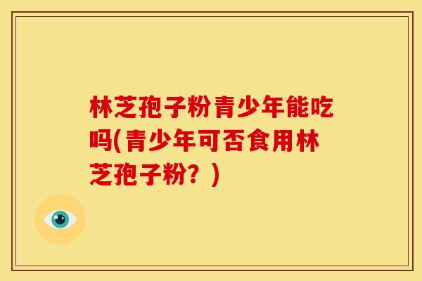 林芝孢子粉青少年能吃吗(青少年可否食用林芝孢子粉?) 林芝孢子粉青少年能吃吗(青少年可否食用林芝孢子粉?)