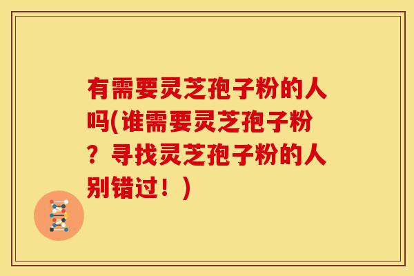 有需要灵芝孢子粉的人吗(谁需要灵芝孢子粉？寻找灵芝孢子粉的人别错过！)
