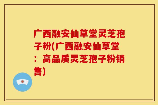 广西融安仙草堂灵芝孢子粉(广西融安仙草堂：高品质灵芝孢子粉销售)