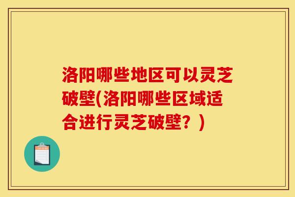 洛阳哪些地区可以灵芝破壁(洛阳哪些区域适合进行灵芝破壁?) 洛阳哪些地区可以灵芝破壁(洛阳哪些区域适合进行灵芝破壁?)