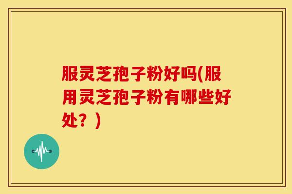 服灵芝孢子粉好吗(服用灵芝孢子粉有哪些好处？)
