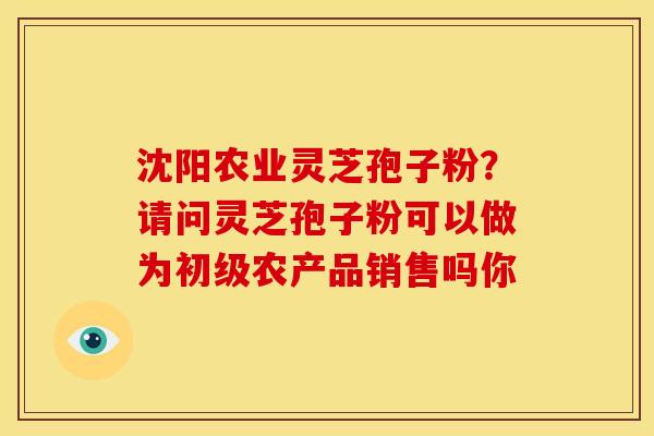 沈阳农业灵芝孢子粉？请问灵芝孢子粉可以做为初级农产品销售吗你