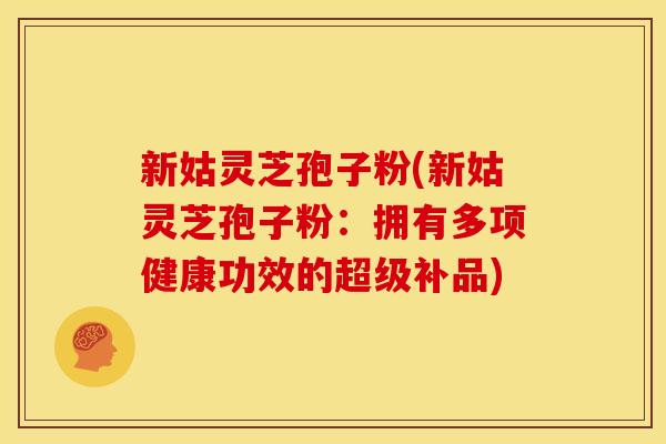 新姑灵芝孢子粉(新姑灵芝孢子粉：拥有多项健康功效的超级补品)