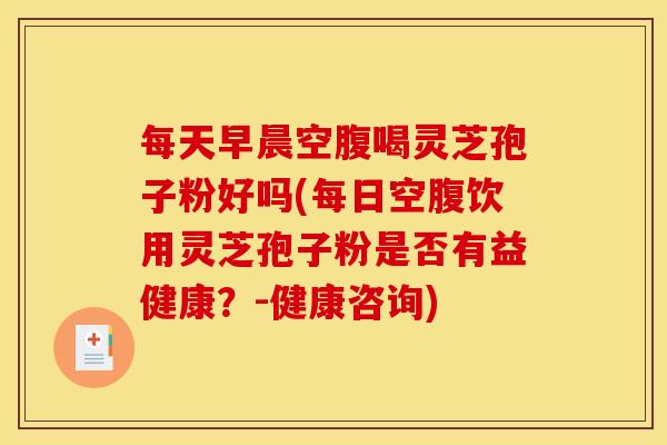每天早晨空腹喝灵芝孢子粉好吗(每日空腹饮用灵芝孢子粉是否有益健康？-健康咨询)